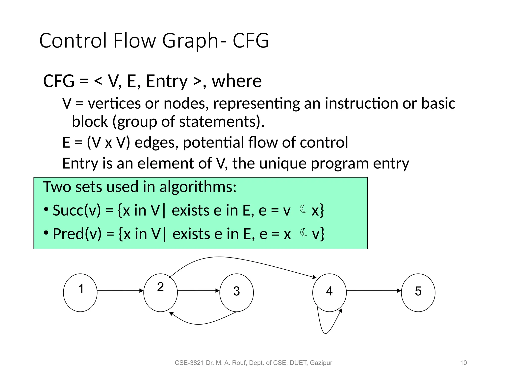 CSE-3821 Dr. M. A. Rouf, Dept. of CSE, DUET, Gazipur 10
Control Flow Graph- CFG
CFG = < V, E, Entry >, where
V = vertices or nodes, representing an instruction or basic
block (group of statements).
E = (V x V) edges, potential flow of control
Entry is an element of V, the unique program entry
Two sets used in algorithms:
• Succ(v) = {x in V| exists e in E, e = v x}
• Pred(v) = {x in V| exists e in E, e = x v}
1 2 3 4 5
 