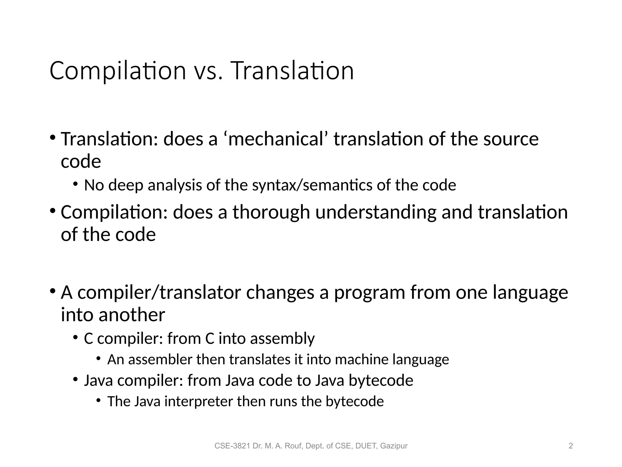 CSE-3821 Dr. M. A. Rouf, Dept. of CSE, DUET, Gazipur 2
Compilation vs. Translation
• Translation: does a ‘mechanical’ translation of the source
code
• No deep analysis of the syntax/semantics of the code
• Compilation: does a thorough understanding and translation
of the code
• A compiler/translator changes a program from one language
into another
• C compiler: from C into assembly
• An assembler then translates it into machine language
• Java compiler: from Java code to Java bytecode
• The Java interpreter then runs the bytecode
 