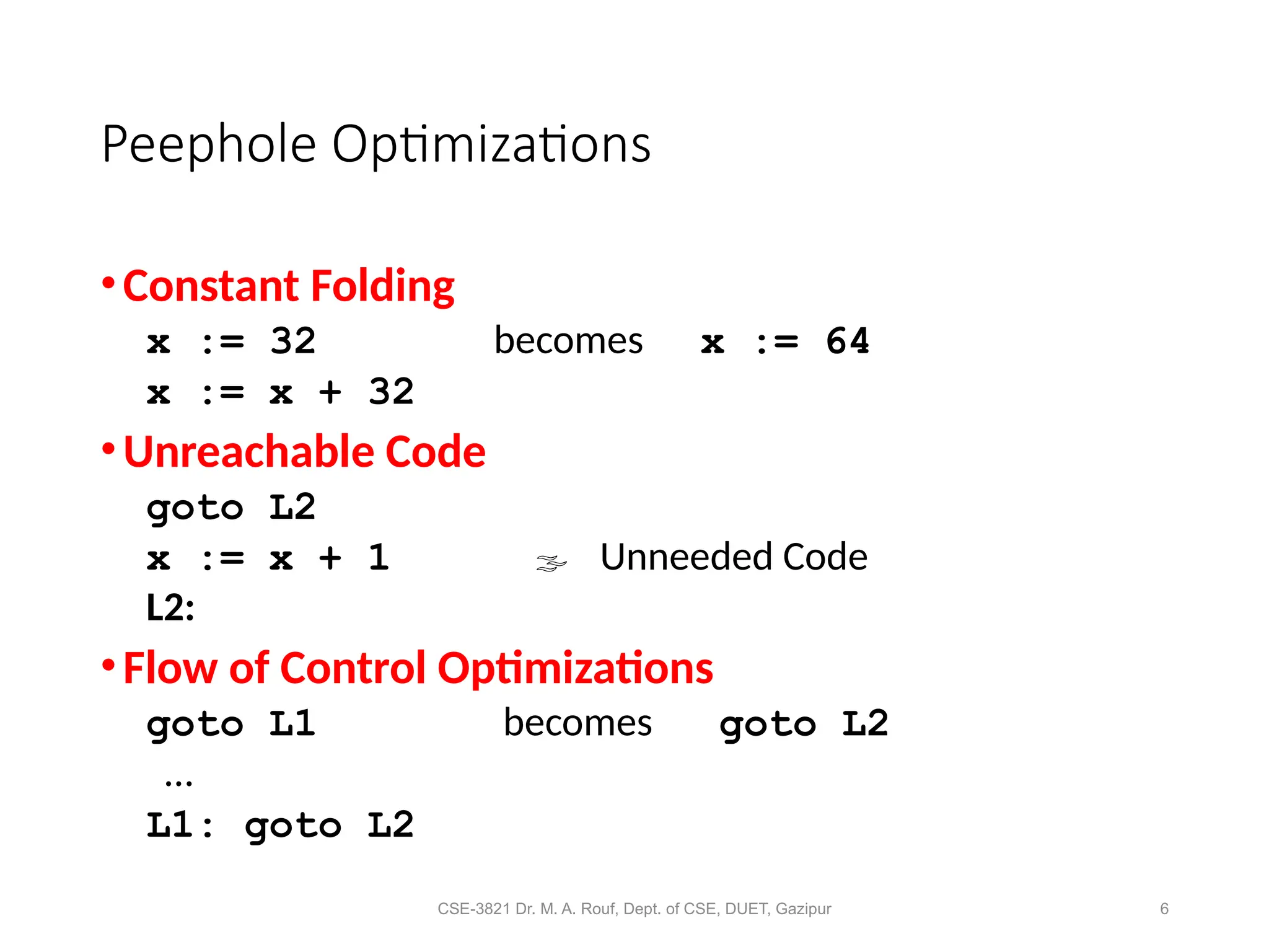 CSE-3821 Dr. M. A. Rouf, Dept. of CSE, DUET, Gazipur 6
Peephole Optimizations
•Constant Folding
x := 32 becomes x := 64
x := x + 32
•Unreachable Code
goto L2
x := x + 1  Unneeded Code
L2:
•Flow of Control Optimizations
goto L1 becomes goto L2
…
L1: goto L2
 