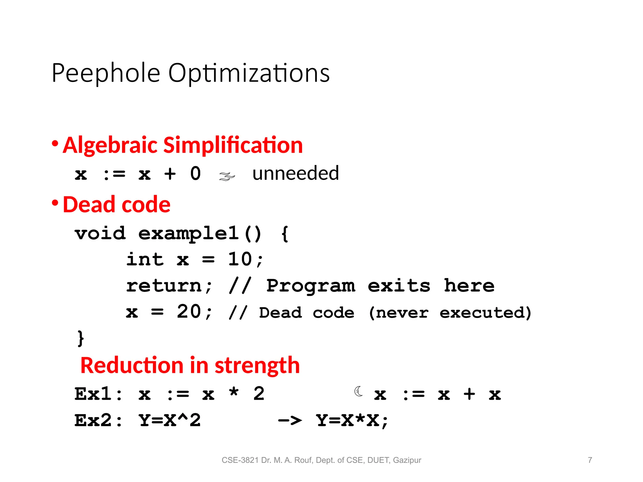 CSE-3821 Dr. M. A. Rouf, Dept. of CSE, DUET, Gazipur 7
Peephole Optimizations
•Algebraic Simplification
x := x + 0  unneeded
•Dead code
void example1() {
int x = 10;
return; // Program exits here
x = 20; // Dead code (never executed)
}
Reduction in strength
Ex1: x := x * 2  x := x + x
Ex2: Y=X^2 -> Y=X*X;
 