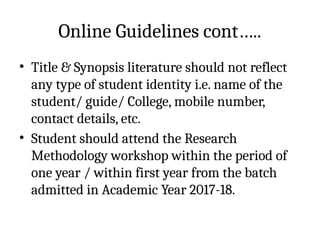 Online Guidelines cont…..
• Title & Synopsis literature should not reflect
any type of student identity i.e. name of the
student/ guide/ College, mobile number,
contact details, etc.
• Student should attend the Research
Methodology workshop within the period of
one year / within first year from the batch
admitted in Academic Year 2017-18.
 