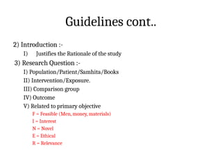 Guidelines cont..
2) Introduction :-
I) Justifies the Rationale of the study
3) Research Question :-
I) Population/Patient/Samhita/Books
II) Intervention/Exposure.
III) Comparison group
IV) Outcome
V) Related to primary objective
F = Feasible (Men, money, materials)
I = Interest
N = Novel
E = Ethical
R = Relevance
 