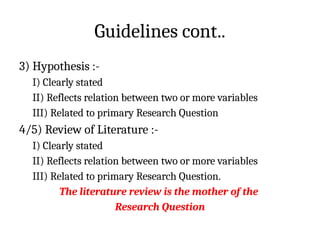 Guidelines cont..
3) Hypothesis :-
I) Clearly stated
II) Reflects relation between two or more variables
III) Related to primary Research Question
4/5) Review of Literature :-
I) Clearly stated
II) Reflects relation between two or more variables
III) Related to primary Research Question.
The literature review is the mother of the
Research Question
 