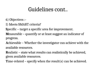 Guidelines cont..
6) Objectives :-
I) Meets SMART criteria?
Specific – target a specific area for improvement.
Measurable – quantify or at least suggest an indicator of
progress.
Achievable – Whether the investigator can achieve with the
available resources.
Realistic – state what results can realistically be achieved,
given available resources.
Time-related – specify when the result(s) can be achieved.
 