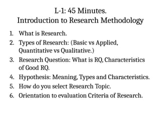 L-1: 45 Minutes.
Introduction to Research Methodology
1. What is Research.
2. Types of Research: (Basic vs Applied,
Quantitative vs Qualitative.)
3. Research Question: What is RQ, Characteristics
of Good RQ.
4. Hypothesis: Meaning, Types and Characteristics.
5. How do you select Research Topic.
6. Orientation to evaluation Criteria of Research.
 