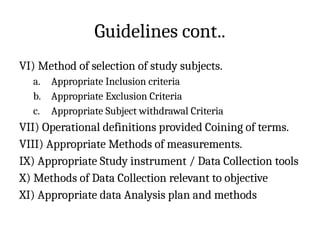 Guidelines cont..
VI) Method of selection of study subjects.
a. Appropriate Inclusion criteria
b. Appropriate Exclusion Criteria
c. Appropriate Subject withdrawal Criteria
VII) Operational definitions provided Coining of terms.
VIII) Appropriate Methods of measurements.
IX) Appropriate Study instrument / Data Collection tools
X) Methods of Data Collection relevant to objective
XI) Appropriate data Analysis plan and methods
 