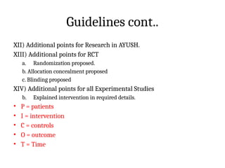 Guidelines cont..
XII) Additional points for Research in AYUSH.
XIII) Additional points for RCT
a. Randomization proposed.
b. Allocation concealment proposed
c. Blinding proposed
XIV) Additional points for all Experimental Studies
b. Explained intervention in required details.
• P = patients
• I = intervention
• C = controls
• O = outcome
• T = Time
 