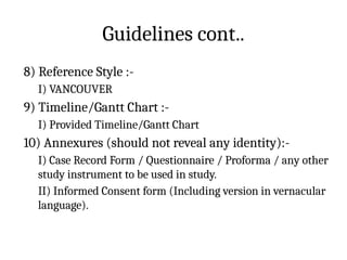 Guidelines cont..
8) Reference Style :-
I) VANCOUVER
9) Timeline/Gantt Chart :-
I) Provided Timeline/Gantt Chart
10) Annexures (should not reveal any identity):-
I) Case Record Form / Questionnaire / Proforma / any other
study instrument to be used in study.
II) Informed Consent form (Including version in vernacular
language).
 