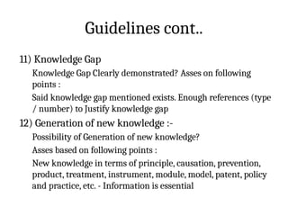 Guidelines cont..
11) Knowledge Gap
Knowledge Gap Clearly demonstrated? Asses on following
points :
Said knowledge gap mentioned exists. Enough references (type
/ number) to Justify knowledge gap
12) Generation of new knowledge :-
Possibility of Generation of new knowledge?
Asses based on following points :
New knowledge in terms of principle, causation, prevention,
product, treatment, instrument, module, model, patent, policy
and practice, etc. - Information is essential
 
