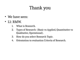 Thank you
• We have seen:
• L1: RMW.
1. What is Research.
2. Types of Research: (Basic vs Applied, Quantitative vs
Qualitative, Operational).
3. How do you select Research Topic.
4. Orientation to evaluation Criteria of Research.
 