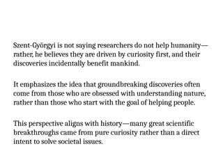 Szent-Györgyi is not saying researchers do not help humanity—
rather, he believes they are driven by curiosity first, and their
discoveries incidentally benefit mankind.
It emphasizes the idea that groundbreaking discoveries often
come from those who are obsessed with understanding nature,
rather than those who start with the goal of helping people.
This perspective aligns with history—many great scientific
breakthroughs came from pure curiosity rather than a direct
intent to solve societal issues.
 