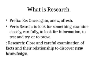 What is Research.
• Prefix: Re: Once again, anew, afresh.
• Verb: Search: to look for something, examine
closely, carefully, to look for information, to
test and try, or to prove.
: Research: Close and careful examination of
facts and their relationship to discover new
knowledge.
 