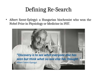 Defining Re-Search
• Albert Szent-Györgyi: a Hungarian biochemist who won the
Nobel Prize in Physiology or Medicine in 1937.
 
