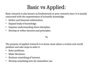 Basic vs Applied:
Basic research is also known as fundamental or pure research since it is mainly
concerned with the improvement of scientific knowledge.
• Gather and Generate information.
• Expand body of knowledge.
• Improve understanding about discipline.
• Develop or refine theories and principles.
Vs
The purpose of applied research is to know more about a certain real-world
problem and take steps to solve it.
• Solve problems.
• Make Decisions.
• Evaluate something of interest.
• Develop something new for immediate use.
 