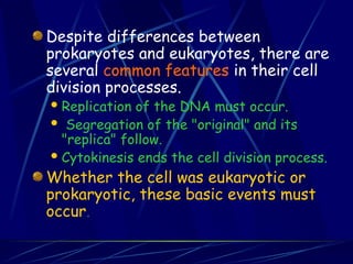 Despite differences between
prokaryotes and eukaryotes, there are
several common features in their cell
division processes.
Replication of the DNA must occur.
 Segregation of the "original" and its
"replica" follow.
Cytokinesis ends the cell division process.
Whether the cell was eukaryotic or
prokaryotic, these basic events must
occur.
 