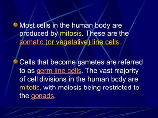 Most cells in the human body are
produced by mitosis. These are the
somatic (or vegetative) line cells.
Cells that become gametes are referred
to as germ line cells. The vast majority
of cell divisions in the human body are
mitotic, with meiosis being restricted to
the gonads.
 
