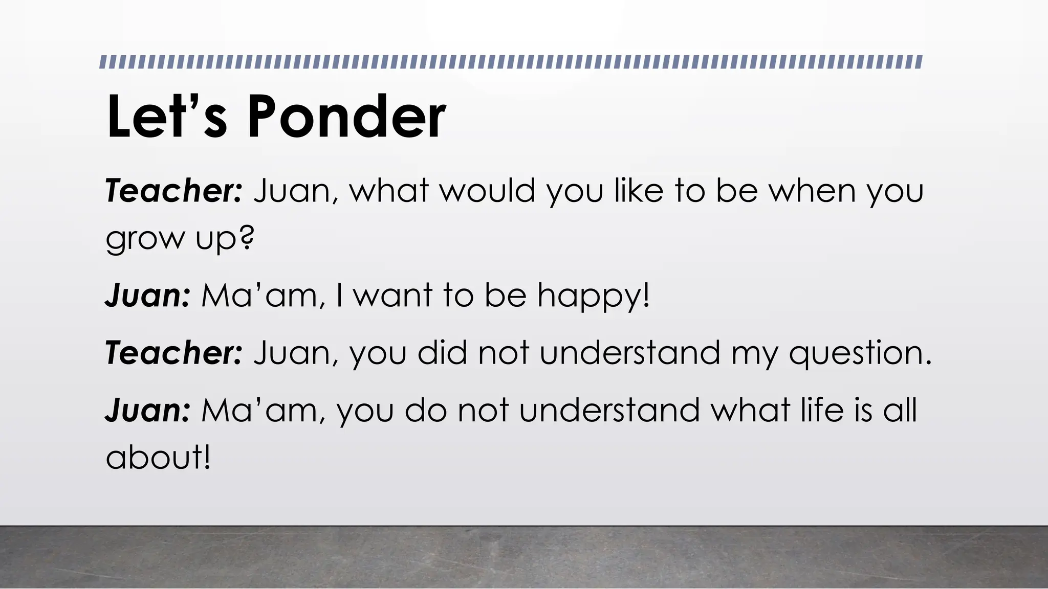 Let’s Ponder
Teacher: Juan, what would you like to be when you
grow up?
Juan: Ma’am, I want to be happy!
Teacher: Juan, you did not understand my question.
Juan: Ma’am, you do not understand what life is all
about!
 