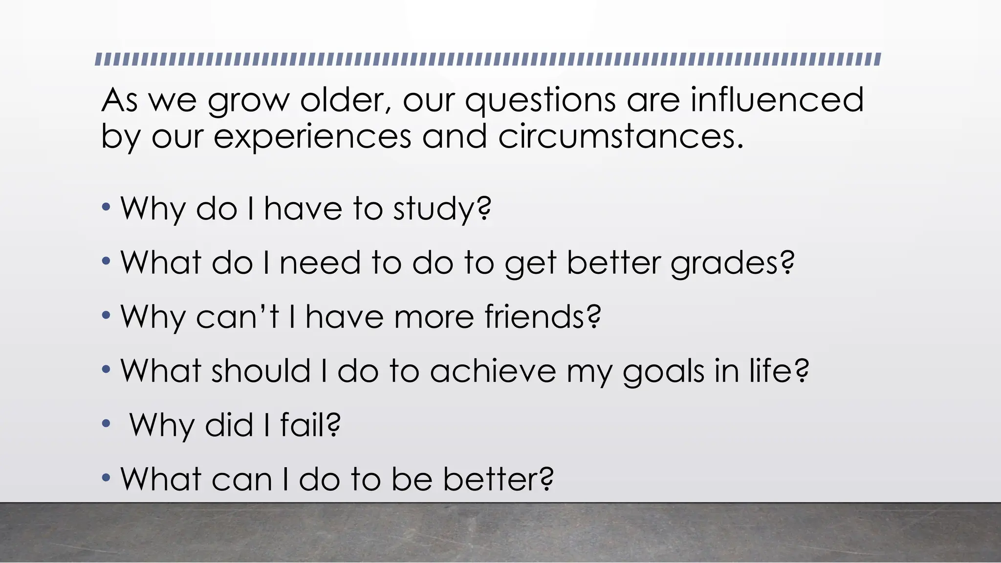 As we grow older, our questions are influenced
by our experiences and circumstances.
• Why do I have to study?
• What do I need to do to get better grades?
• Why can’t I have more friends?
• What should I do to achieve my goals in life?
• Why did I fail?
• What can I do to be better?
 