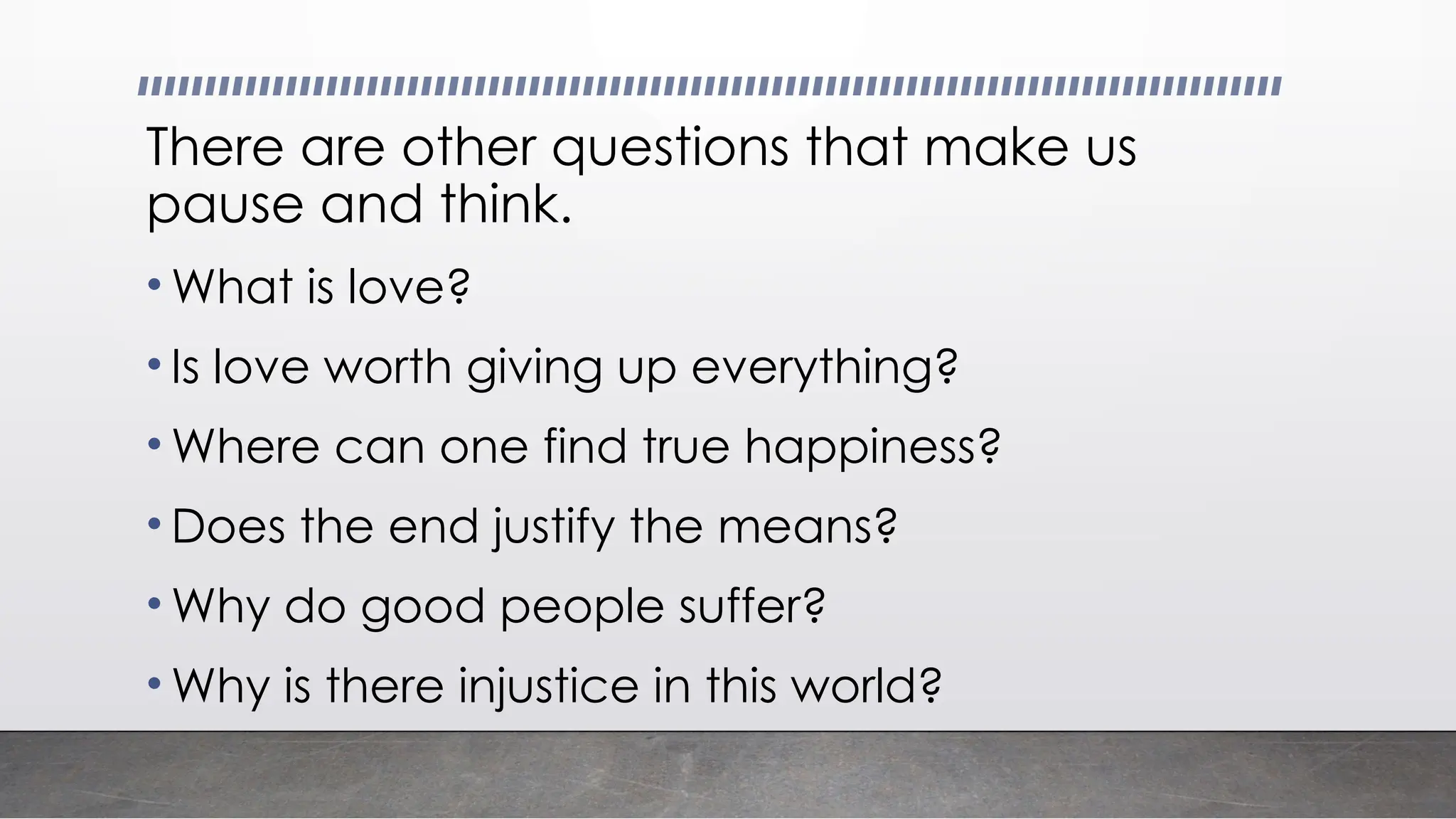 There are other questions that make us
pause and think.
• What is love?
• Is love worth giving up everything?
• Where can one find true happiness?
• Does the end justify the means?
• Why do good people suffer?
• Why is there injustice in this world?
 