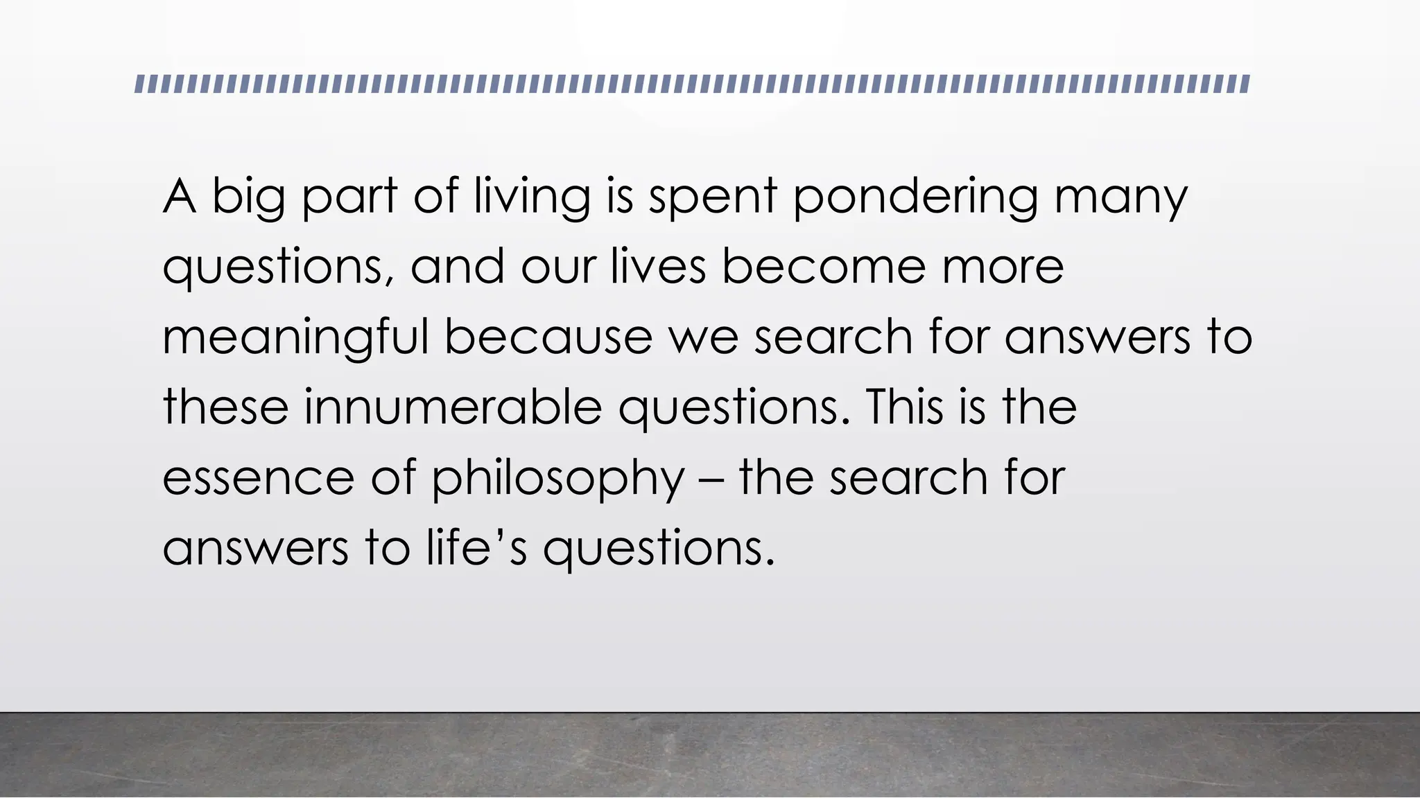 A big part of living is spent pondering many
questions, and our lives become more
meaningful because we search for answers to
these innumerable questions. This is the
essence of philosophy – the search for
answers to life’s questions.
 