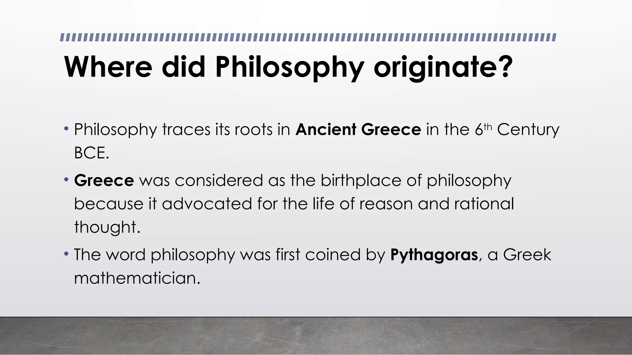 Where did Philosophy originate?
• Philosophy traces its roots in Ancient Greece in the 6th
Century
BCE.
• Greece was considered as the birthplace of philosophy
because it advocated for the life of reason and rational
thought.
• The word philosophy was first coined by Pythagoras, a Greek
mathematician.
 