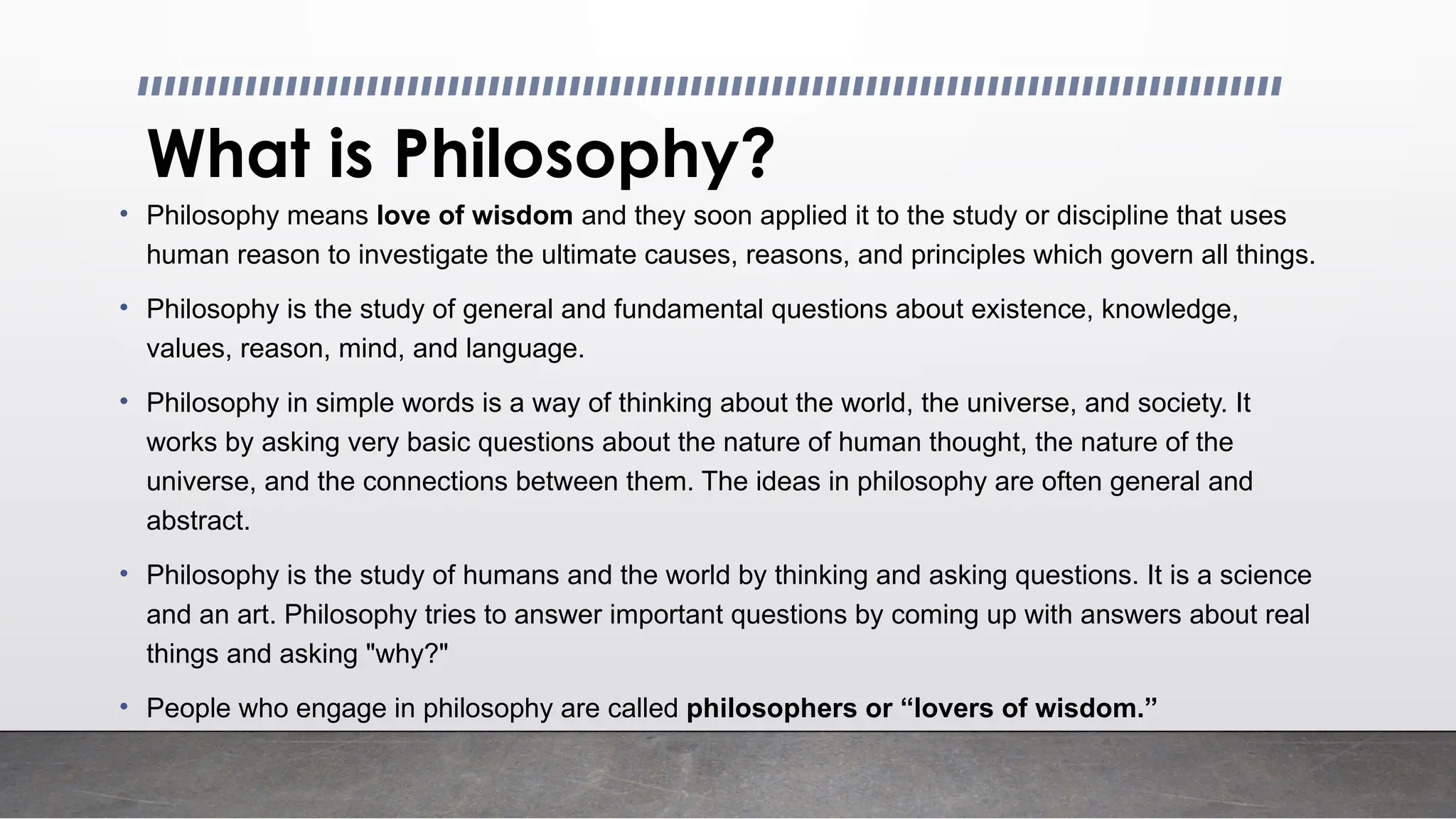What is Philosophy?
• Philosophy means love of wisdom and they soon applied it to the study or discipline that uses
human reason to investigate the ultimate causes, reasons, and principles which govern all things.
• Philosophy is the study of general and fundamental questions about existence, knowledge,
values, reason, mind, and language.
• Philosophy in simple words is a way of thinking about the world, the universe, and society. It
works by asking very basic questions about the nature of human thought, the nature of the
universe, and the connections between them. The ideas in philosophy are often general and
abstract.
• Philosophy is the study of humans and the world by thinking and asking questions. It is a science
and an art. Philosophy tries to answer important questions by coming up with answers about real
things and asking "why?"
• People who engage in philosophy are called philosophers or “lovers of wisdom.”
 