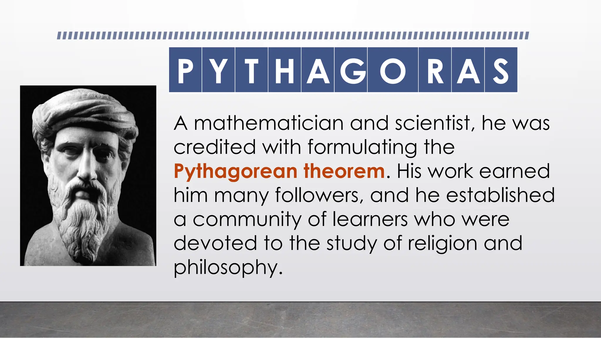 P Y T H A G O R A S
A mathematician and scientist, he was
credited with formulating the
Pythagorean theorem. His work earned
him many followers, and he established
a community of learners who were
devoted to the study of religion and
philosophy.
 