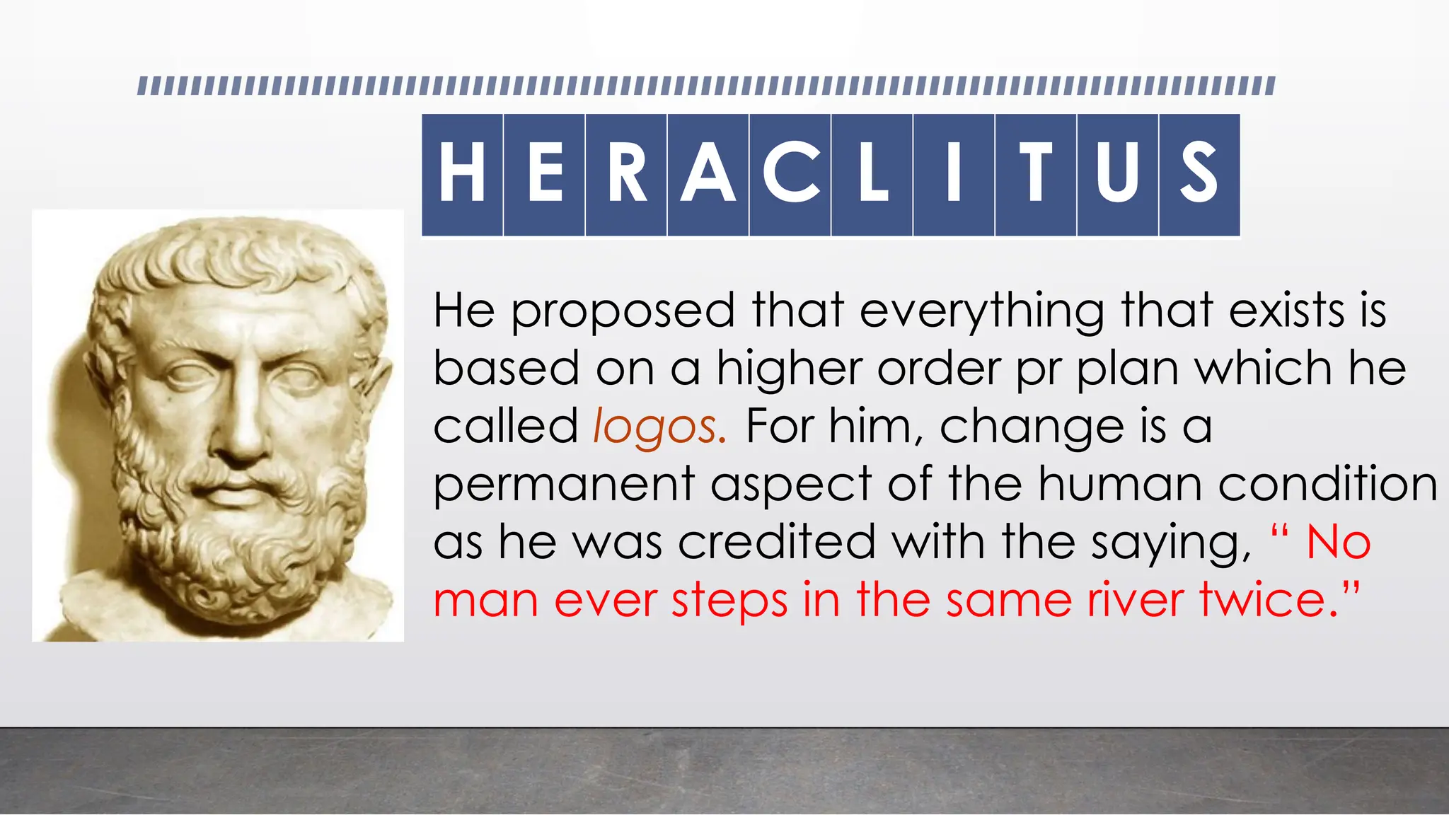 H E R A C L I T U S
He proposed that everything that exists is
based on a higher order pr plan which he
called logos. For him, change is a
permanent aspect of the human condition
as he was credited with the saying, “ No
man ever steps in the same river twice.”
 