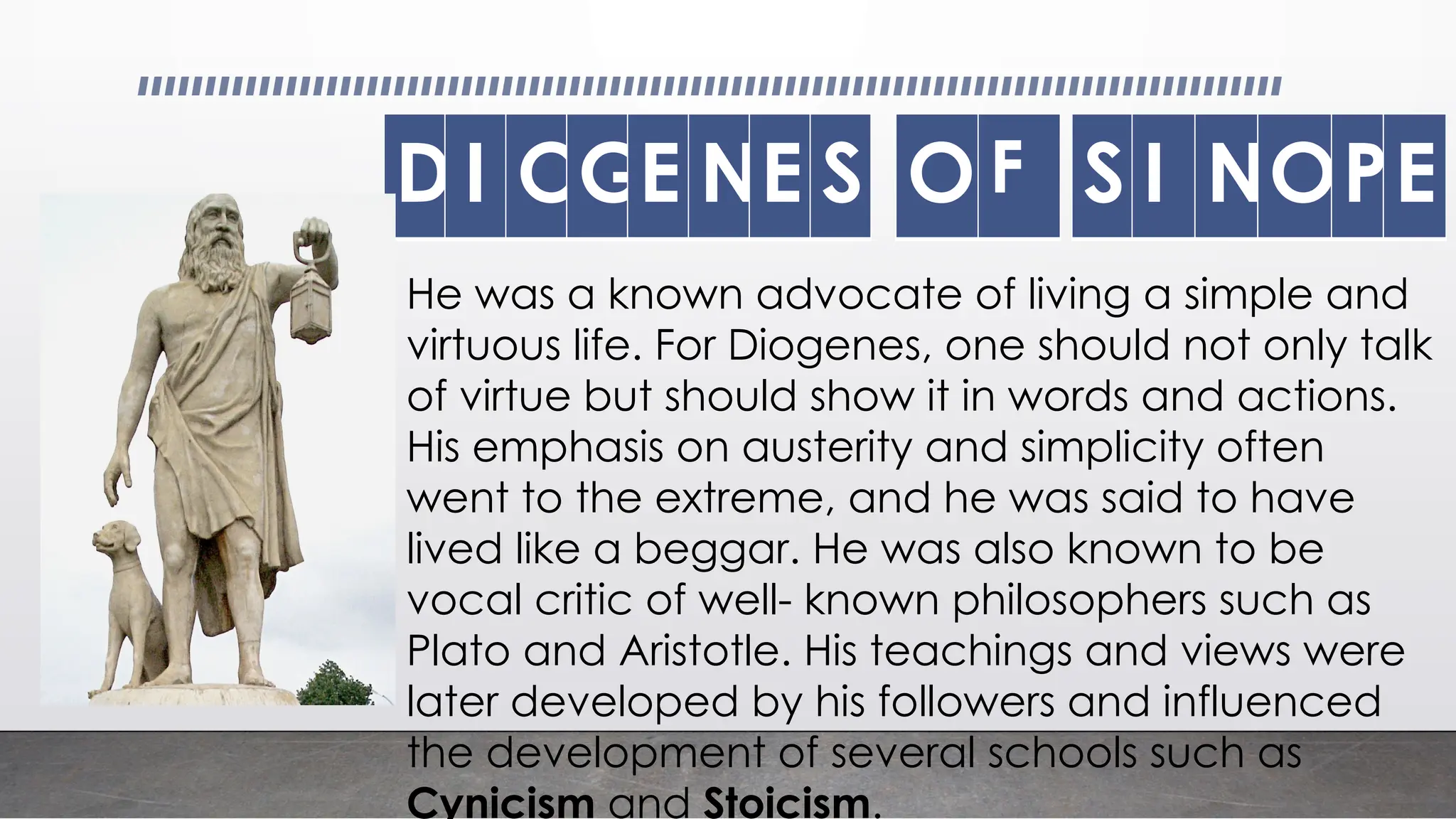 DI OGE NE S O F S I NOPE
He was a known advocate of living a simple and
virtuous life. For Diogenes, one should not only talk
of virtue but should show it in words and actions.
His emphasis on austerity and simplicity often
went to the extreme, and he was said to have
lived like a beggar. He was also known to be
vocal critic of well- known philosophers such as
Plato and Aristotle. His teachings and views were
later developed by his followers and influenced
the development of several schools such as
Cynicism and Stoicism.
 