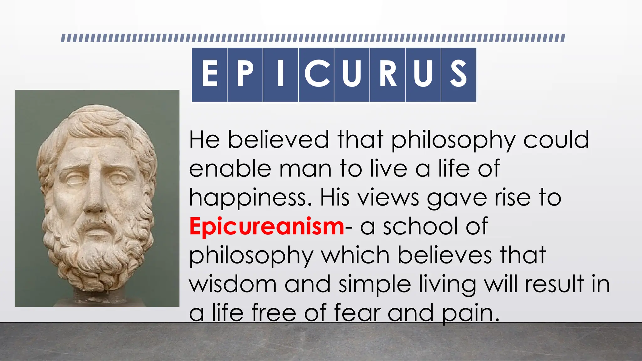 E P I C U R U S
He believed that philosophy could
enable man to live a life of
happiness. His views gave rise to
Epicureanism- a school of
philosophy which believes that
wisdom and simple living will result in
a life free of fear and pain.
 