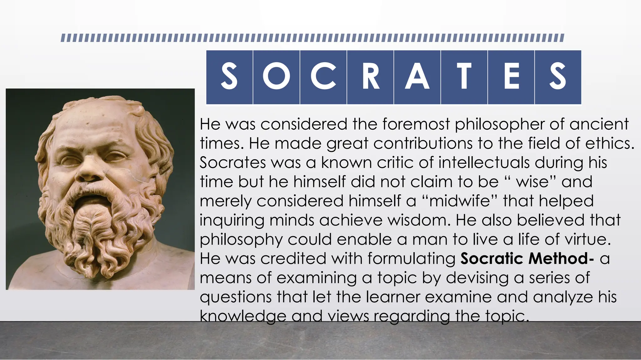 S O C R A T E S
He was considered the foremost philosopher of ancient
times. He made great contributions to the field of ethics.
Socrates was a known critic of intellectuals during his
time but he himself did not claim to be “ wise” and
merely considered himself a “midwife” that helped
inquiring minds achieve wisdom. He also believed that
philosophy could enable a man to live a life of virtue.
He was credited with formulating Socratic Method- a
means of examining a topic by devising a series of
questions that let the learner examine and analyze his
knowledge and views regarding the topic.
 