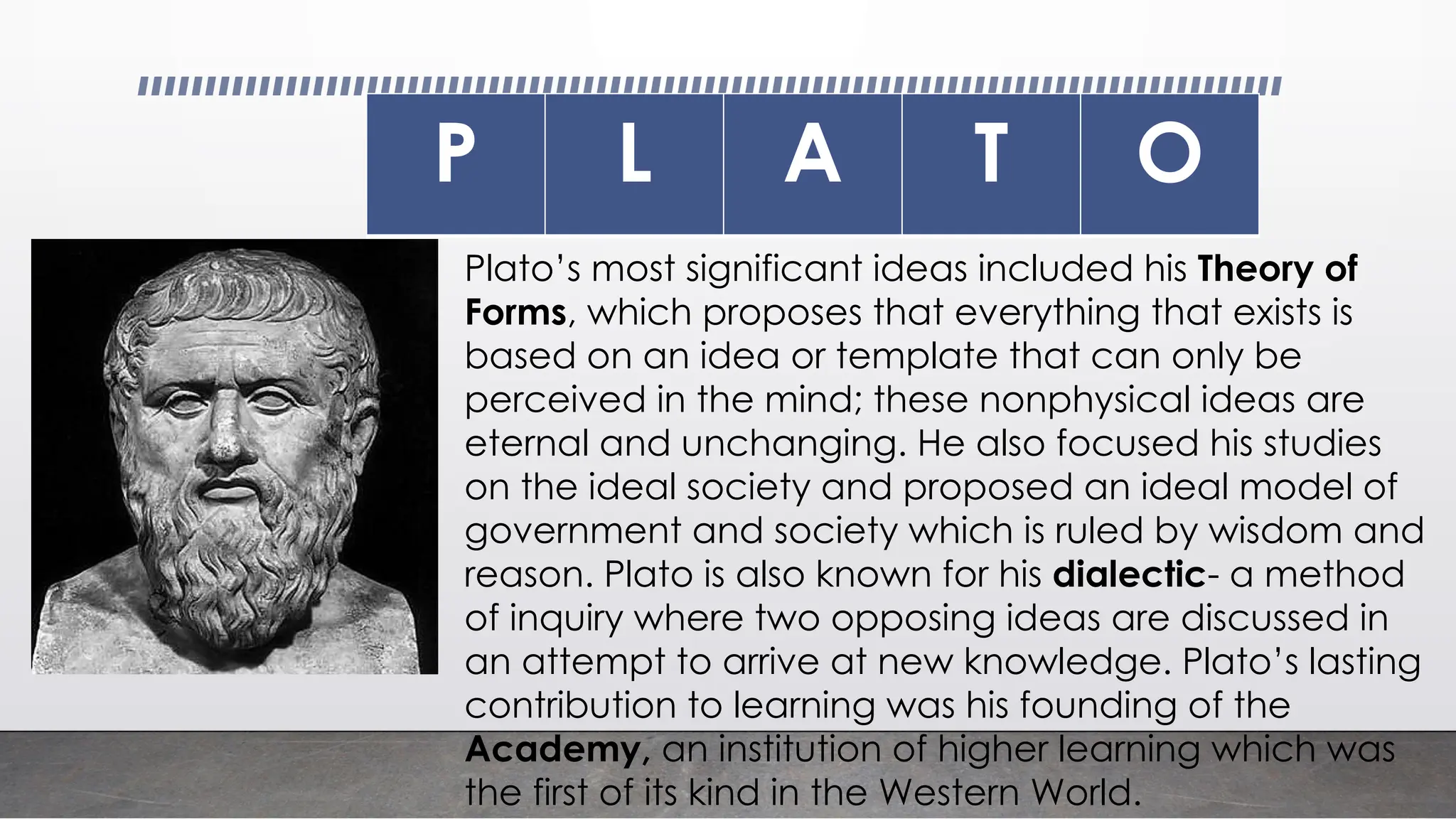 P L A T O
Plato’s most significant ideas included his Theory of
Forms, which proposes that everything that exists is
based on an idea or template that can only be
perceived in the mind; these nonphysical ideas are
eternal and unchanging. He also focused his studies
on the ideal society and proposed an ideal model of
government and society which is ruled by wisdom and
reason. Plato is also known for his dialectic- a method
of inquiry where two opposing ideas are discussed in
an attempt to arrive at new knowledge. Plato’s lasting
contribution to learning was his founding of the
Academy, an institution of higher learning which was
the first of its kind in the Western World.
 