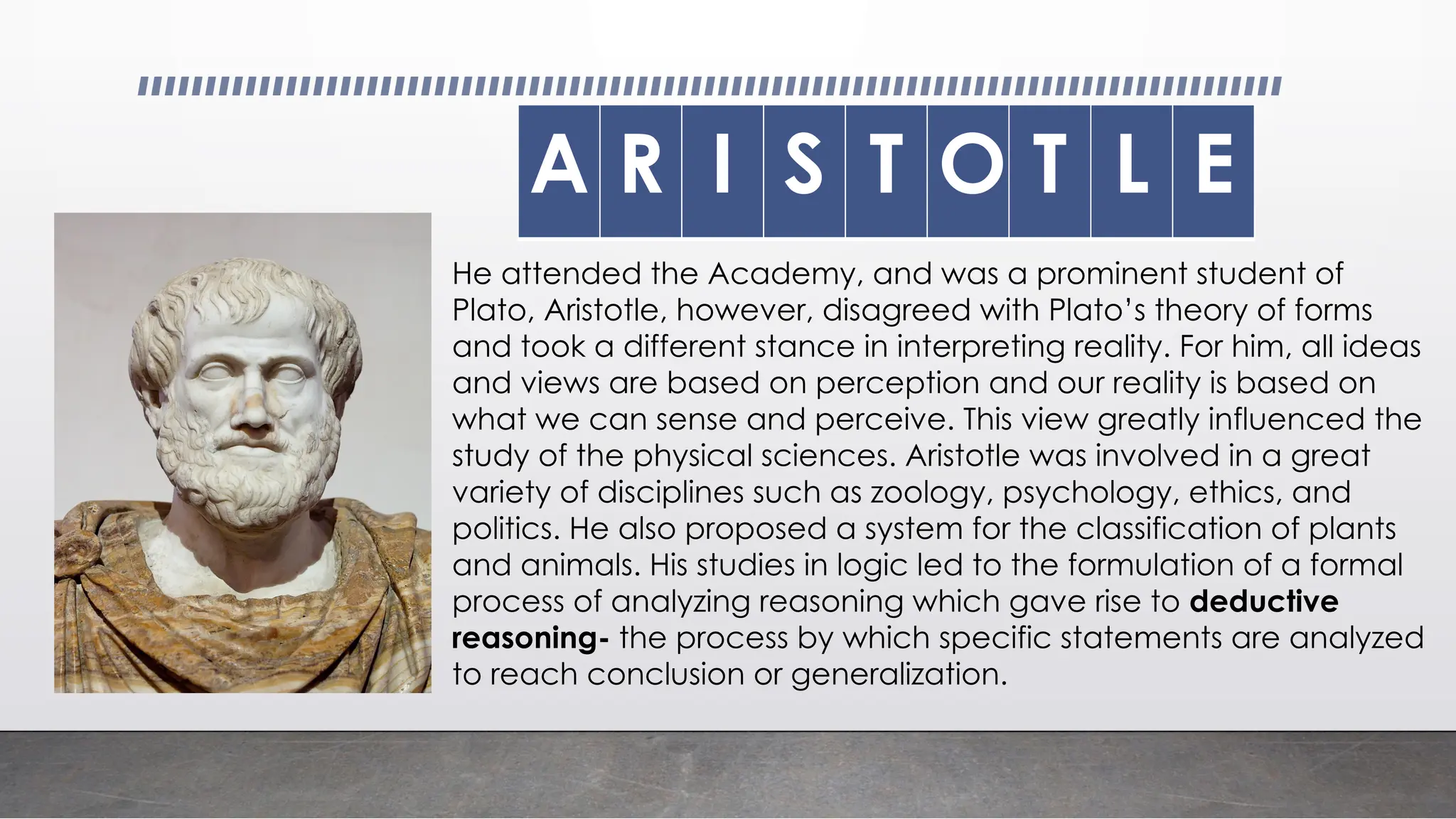 , A
A R I S T O T L E
He attended the Academy, and was a prominent student of
Plato, Aristotle, however, disagreed with Plato’s theory of forms
and took a different stance in interpreting reality. For him, all ideas
and views are based on perception and our reality is based on
what we can sense and perceive. This view greatly influenced the
study of the physical sciences. Aristotle was involved in a great
variety of disciplines such as zoology, psychology, ethics, and
politics. He also proposed a system for the classification of plants
and animals. His studies in logic led to the formulation of a formal
process of analyzing reasoning which gave rise to deductive
reasoning- the process by which specific statements are analyzed
to reach conclusion or generalization.
 