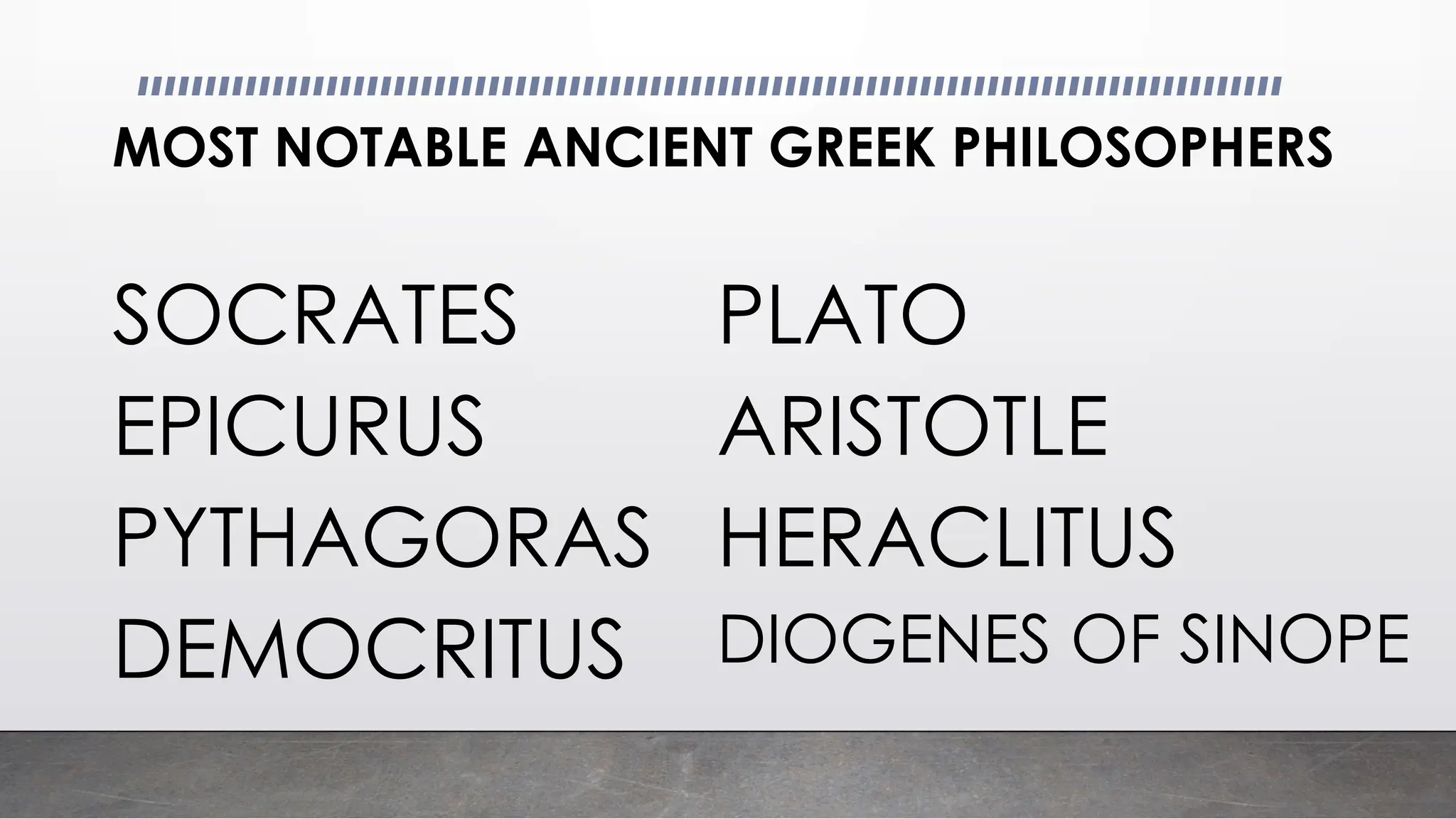 MOST NOTABLE ANCIENT GREEK PHILOSOPHERS
SOCRATES PLATO
EPICURUS ARISTOTLE
PYTHAGORAS HERACLITUS
DEMOCRITUS DIOGENES OF SINOPE
 