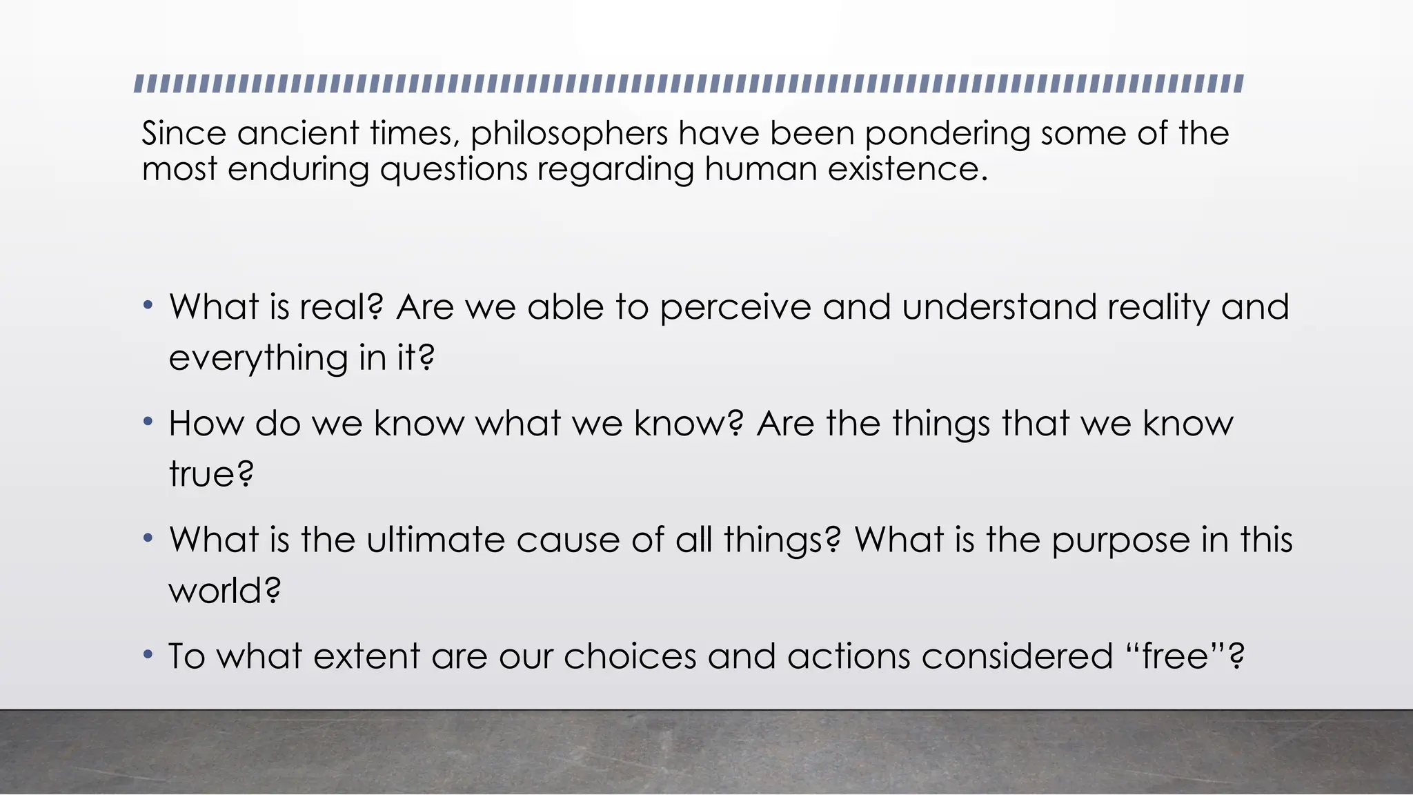 Since ancient times, philosophers have been pondering some of the
most enduring questions regarding human existence.
• What is real? Are we able to perceive and understand reality and
everything in it?
• How do we know what we know? Are the things that we know
true?
• What is the ultimate cause of all things? What is the purpose in this
world?
• To what extent are our choices and actions considered “free”?
 