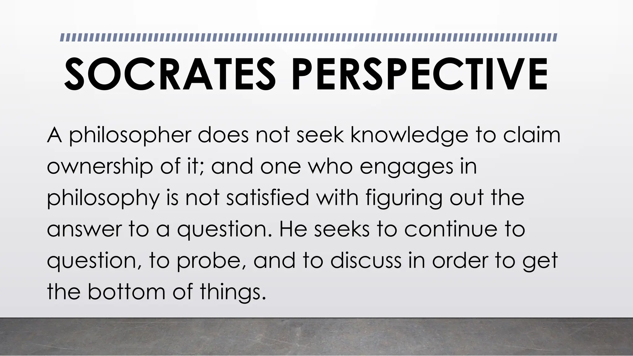 SOCRATES PERSPECTIVE
A philosopher does not seek knowledge to claim
ownership of it; and one who engages in
philosophy is not satisfied with figuring out the
answer to a question. He seeks to continue to
question, to probe, and to discuss in order to get
the bottom of things.
 