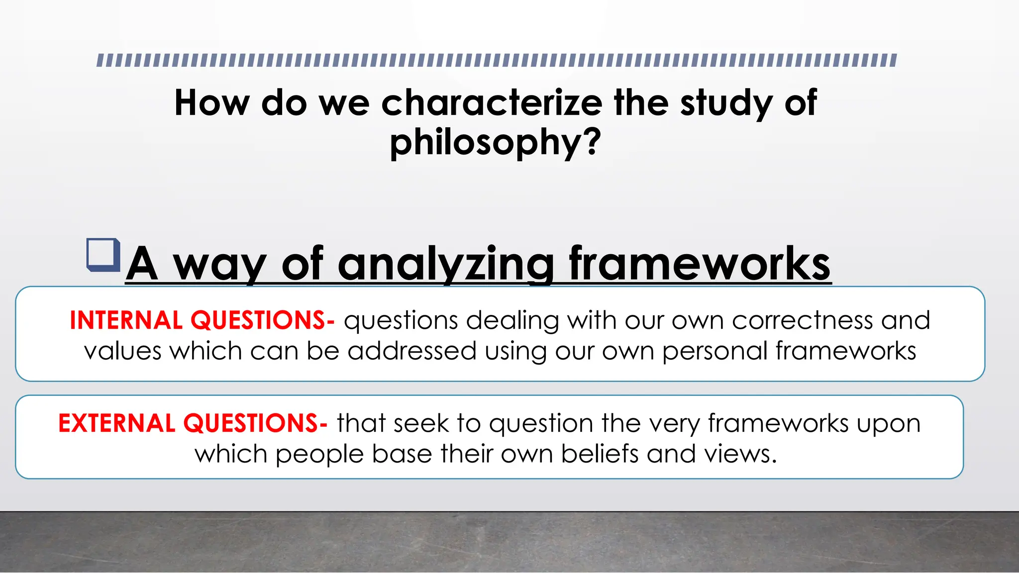 How do we characterize the study of
philosophy?
A way of analyzing frameworks
INTERNAL QUESTIONS- questions dealing with our own correctness and
values which can be addressed using our own personal frameworks
EXTERNAL QUESTIONS- that seek to question the very frameworks upon
which people base their own beliefs and views.
 