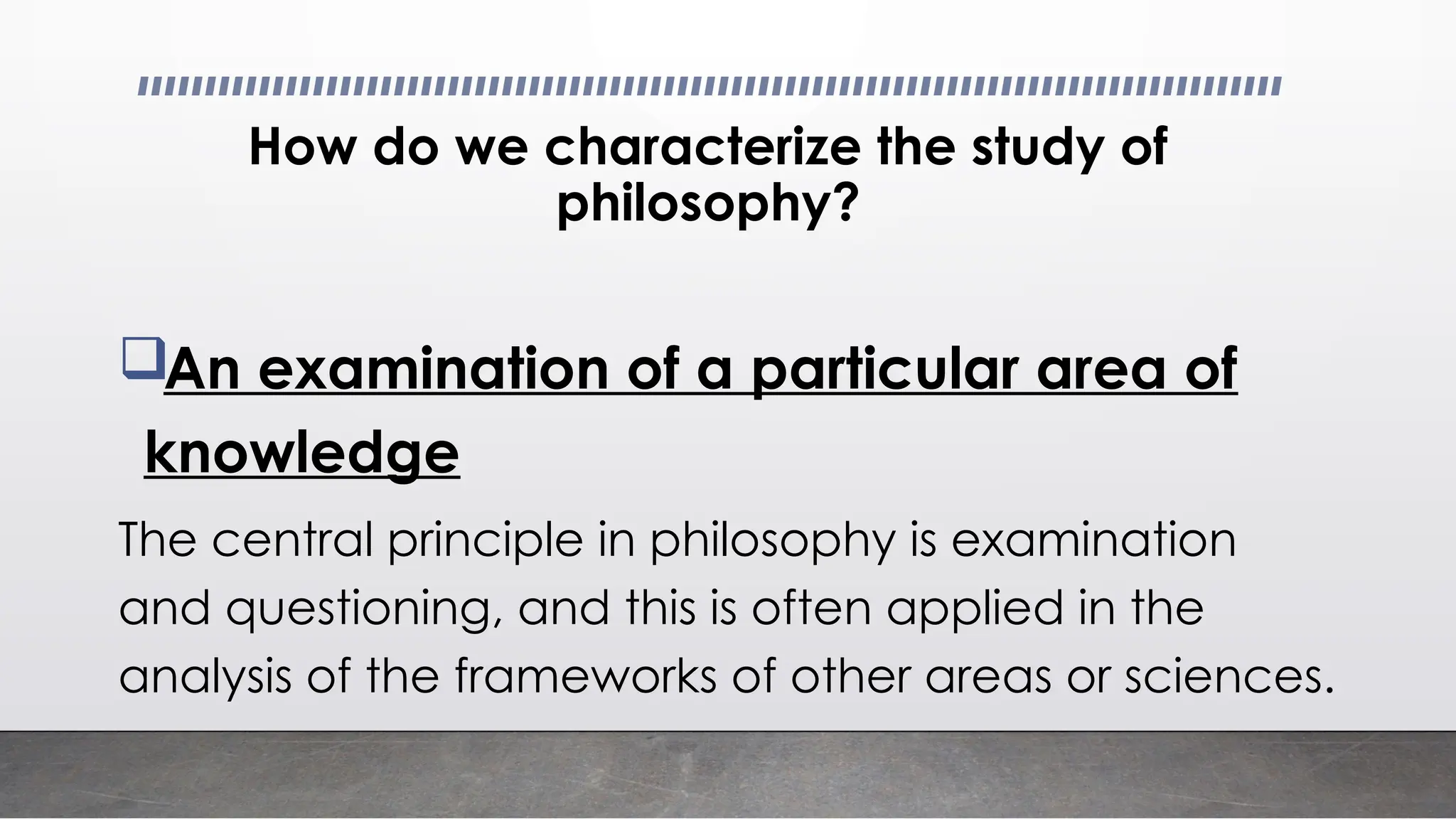 How do we characterize the study of
philosophy?
An examination of a particular area of
knowledge
The central principle in philosophy is examination
and questioning, and this is often applied in the
analysis of the frameworks of other areas or sciences.
 