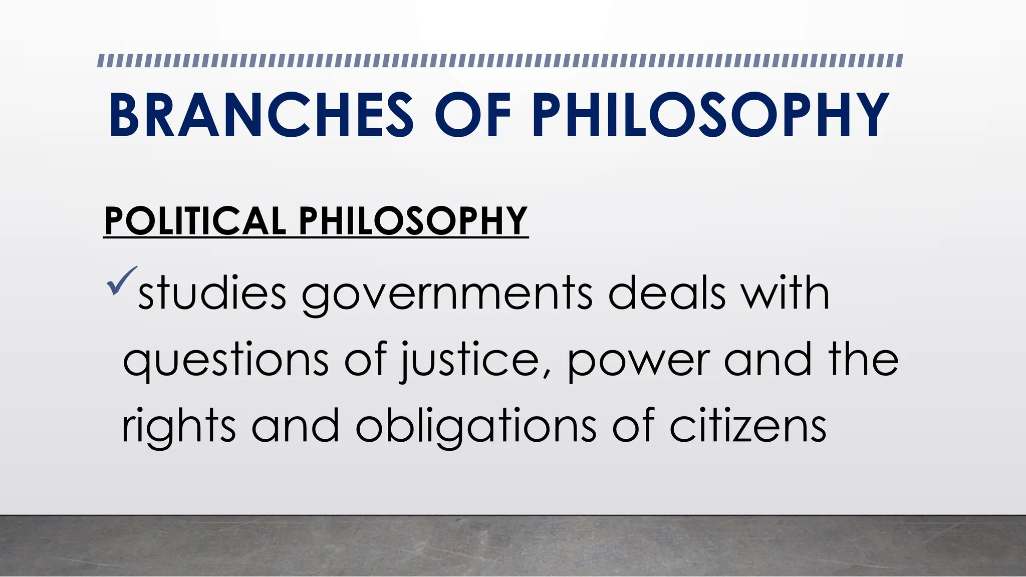 BRANCHES OF PHILOSOPHY
POLITICAL PHILOSOPHY
studies governments deals with
questions of justice, power and the
rights and obligations of citizens
 