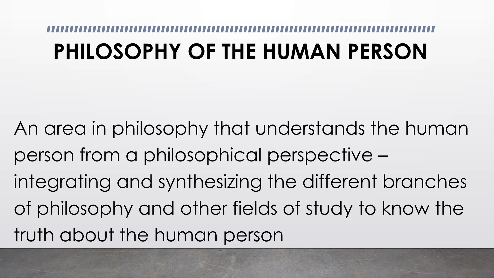 PHILOSOPHY OF THE HUMAN PERSON
An area in philosophy that understands the human
person from a philosophical perspective –
integrating and synthesizing the different branches
of philosophy and other fields of study to know the
truth about the human person
 