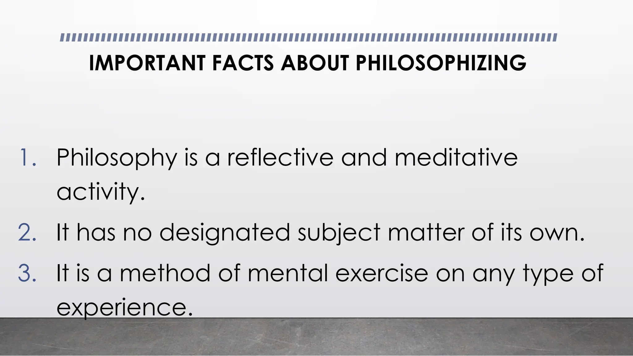 IMPORTANT FACTS ABOUT PHILOSOPHIZING
1. Philosophy is a reflective and meditative
activity.
2. It has no designated subject matter of its own.
3. It is a method of mental exercise on any type of
experience.
 