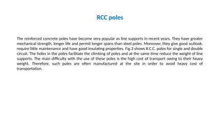 RCC poles
The reinforced concrete poles have become very popular as line supports in recent years. They have greater
mechanical strength, longer life and permit longer spans than steel poles. Moreover, they give good outlook,
require little maintenance and have good insulating properties. Fig.3 shows R.C.C. poles for single and double
circuit. The holes in the poles facilitate the climbing of poles and at the same time reduce the weight of line
supports. The main difficulty with the use of these poles is the high cost of transport owing to their heavy
weight. Therefore, such poles are often manufactured at the site in order to avoid heavy cost of
transportation.
 