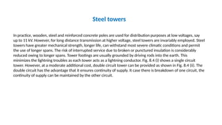 Steel towers
In practice, wooden, steel and reinforced concrete poles are used for distribution purposes at low voltages, say
up to 11 kV. However, for long distance transmission at higher voltage, steel towers are invariably employed. Steel
towers have greater mechanical strength, longer life, can withstand most severe climatic conditions and permit
the use of longer spans. The risk of interrupted service due to broken or punctured insulation is considerably
reduced owing to longer spans. Tower footings are usually grounded by driving rods into the earth. This
minimizes the lightning troubles as each tower acts as a lightning conductor. Fig. 8.4 (i) shows a single circuit
tower. However, at a moderate additional cost, double circuit tower can be provided as shown in Fig. 8.4 (ii). The
double circuit has the advantage that it ensures continuity of supply. It case there is breakdown of one circuit, the
continuity of supply can be maintained by the other circuit.
 