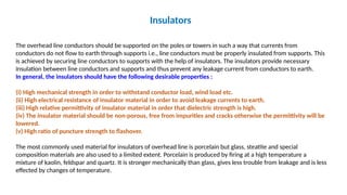Insulators
The overhead line conductors should be supported on the poles or towers in such a way that currents from
conductors do not flow to earth through supports i.e., line conductors must be properly insulated from supports. This
is achieved by securing line conductors to supports with the help of insulators. The insulators provide necessary
insulation between line conductors and supports and thus prevent any leakage current from conductors to earth.
In general, the insulators should have the following desirable properties :
(i) High mechanical strength in order to withstand conductor load, wind load etc.
(ii) High electrical resistance of insulator material in order to avoid leakage currents to earth.
(iii) High relative permittivity of insulator material in order that dielectric strength is high.
(iv) The insulator material should be non-porous, free from impurities and cracks otherwise the permittivity will be
lowered.
(v) High ratio of puncture strength to flashover.
The most commonly used material for insulators of overhead line is porcelain but glass, steatite and special
composition materials are also used to a limited extent. Porcelain is produced by firing at a high temperature a
mixture of kaolin, feldspar and quartz. It is stronger mechanically than glass, gives less trouble from leakage and is less
effected by changes of temperature.
 