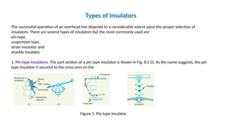 Types of Insulators
The successful operation of an overhead line depends to a considerable extent upon the proper selection of
insulators. There are several types of insulators but the most commonly used are
pin type,
suspension type,
strain insulator and
shackle insulator.
1. Pin type insulators. The part section of a pin type insulator is shown in Fig. 8.5 (i). As the name suggests, the pin
type insulator is secured to the cross-arm on the
Figure 5: Pin-type insulator
 