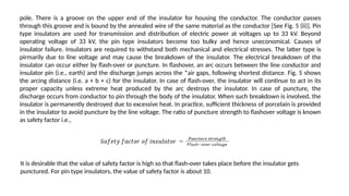 pole. There is a groove on the upper end of the insulator for housing the conductor. The conductor passes
through this groove and is bound by the annealed wire of the same material as the conductor [See Fig. 5 (ii)]. Pin
type insulators are used for transmission and distribution of electric power at voltages up to 33 kV. Beyond
operating voltage of 33 kV, the pin type insulators become too bulky and hence uneconomical. Causes of
insulator failure. Insulators are required to withstand both mechanical and electrical stresses. The latter type is
pirmarily due to line voltage and may cause the breakdown of the insulator. The electrical breakdown of the
insulator can occur either by flash-over or puncture. In flashover, an arc occurs between the line conductor and
insulator pin (i.e., earth) and the discharge jumps across the *air gaps, following shortest distance. Fig. 5 shows
the arcing distance (i.e. a + b + c) for the insulator. In case of flash-over, the insulator will continue to act in its
proper capacity unless extreme heat produced by the arc destroys the insulator. In case of puncture, the
discharge occurs from conductor to pin through the body of the insulator. When such breakdown is involved, the
insulator is permanently destroyed due to excessive heat. In practice, sufficient thickness of porcelain is provided
in the insulator to avoid puncture by the line voltage. The ratio of puncture strength to flashover voltage is known
as safety factor i.e.,
It is desirable that the value of safety factor is high so that flash-over takes place before the insulator gets
punctured. For pin type insulators, the value of safety factor is about 10.
 