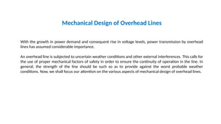 Mechanical Design of Overhead Lines
With the growth in power demand and consequent rise in voltage levels, power transmission by overhead
lines has assumed considerable importance.
An overhead line is subjected to uncertain weather conditions and other external interferences. This calls for
the use of proper mechanical factors of safety in order to ensure the continuity of operation in the line. In
general, the strength of the line should be such so as to provide against the worst probable weather
conditions. Now, we shall focus our attention on the various aspects of mechanical design of overhead lines.
 