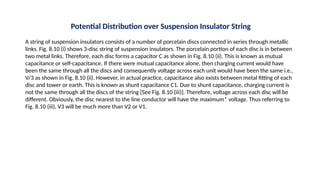 Potential Distribution over Suspension Insulator String
A string of suspension insulators consists of a number of porcelain discs connected in series through metallic
links. Fig. 8.10 (i) shows 3-disc string of suspension insulators. The porcelain portion of each disc is in between
two metal links. Therefore, each disc forms a capacitor C as shown in Fig. 8.10 (ii). This is known as mutual
capacitance or self-capacitance. If there were mutual capacitance alone, then charging current would have
been the same through all the discs and consequently voltage across each unit would have been the same i.e.,
V/3 as shown in Fig. 8.10 (ii). However, in actual practice, capacitance also exists between metal fitting of each
disc and tower or earth. This is known as shunt capacitance C1. Due to shunt capacitance, charging current is
not the same through all the discs of the string [See Fig. 8.10 (iii)]. Therefore, voltage across each disc will be
different. Obviously, the disc nearest to the line conductor will have the maximum* voltage. Thus referring to
Fig. 8.10 (iii), V3 will be much more than V2 or V1.
 