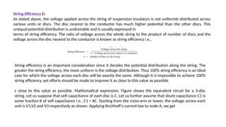 String Efficiency Ef
As stated above, the voltage applied across the string of suspension insulators is not uniformly distributed across
various units or discs. The disc nearest to the conductor has much higher potential than the other discs. This
unequal potential distribution is undesirable and is usually expressed in
terms of string efficiency. The ratio of voltage across the whole string to the product of number of discs and the
voltage across the disc nearest to the conductor is known as string efficiency i.e.,
String efficiency is an important consideration since it decides the potential distribution along the string. The
greater the string efficiency, the more uniform is the voltage distribution. Thus 100% string efficiency is an ideal
case for which the voltage across each disc will be exactly the same. Although it is impossible to achieve 100%
string efficiency, yet efforts should be made to improve it as close to this value as possible.
s close to this value as possible. Mathematical expression. Figure shows the equivalent circuit for a 3-disc
string. Let us suppose that self capacitance of each disc is C. Let us further assume that shunt capacitance C1 is
some fraction K of self capacitance i.e., C1 = KC. Starting from the cross-arm or tower, the voltage across each
unit is V1,V2 and V3 respectively as shown. Applying Kirchhoff’s current law to node A, we get
 