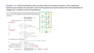 Example 1. In a 33 kV overhead line, there are three units in the string of insulators. If the capacitance
between each insulator pin and earth is 11% of self-capacitance of each insulator, find (i) the distribution of
voltage over 3 insulators and (ii) string efficiency
 